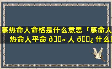 寒热命人命格是什么意思「寒命人热命人平命 🌻 人 🌿 什么意思」